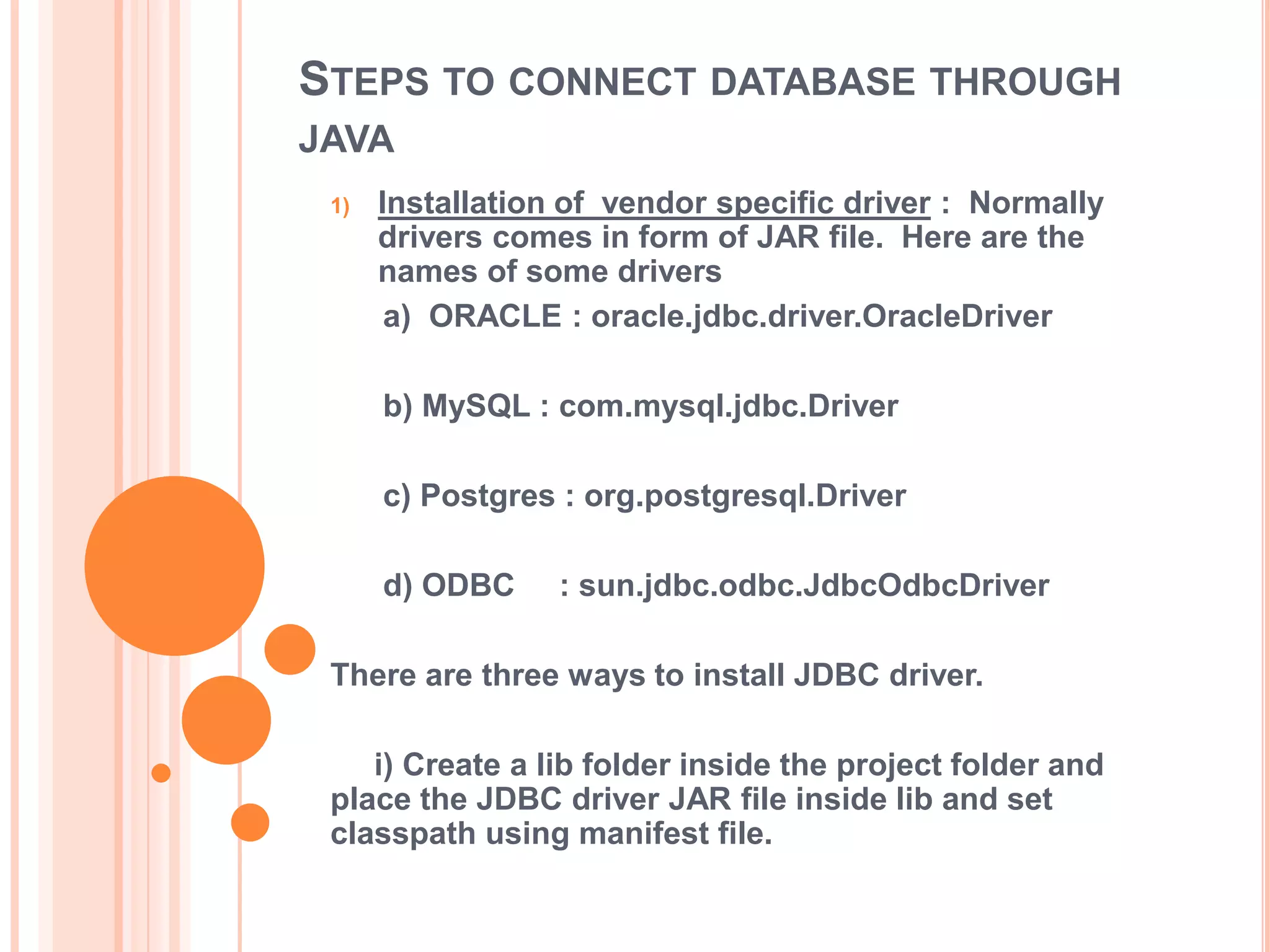 STEPS TO CONNECT DATABASE THROUGH
JAVA
1)

Installation of vendor specific driver : Normally
drivers comes in form of JAR file. Here are the
names of some drivers
a) ORACLE : oracle.jdbc.driver.OracleDriver
b) MySQL : com.mysql.jdbc.Driver
c) Postgres : org.postgresql.Driver
d) ODBC

: sun.jdbc.odbc.JdbcOdbcDriver

There are three ways to install JDBC driver.

i) Create a lib folder inside the project folder and
place the JDBC driver JAR file inside lib and set
classpath using manifest file.

 