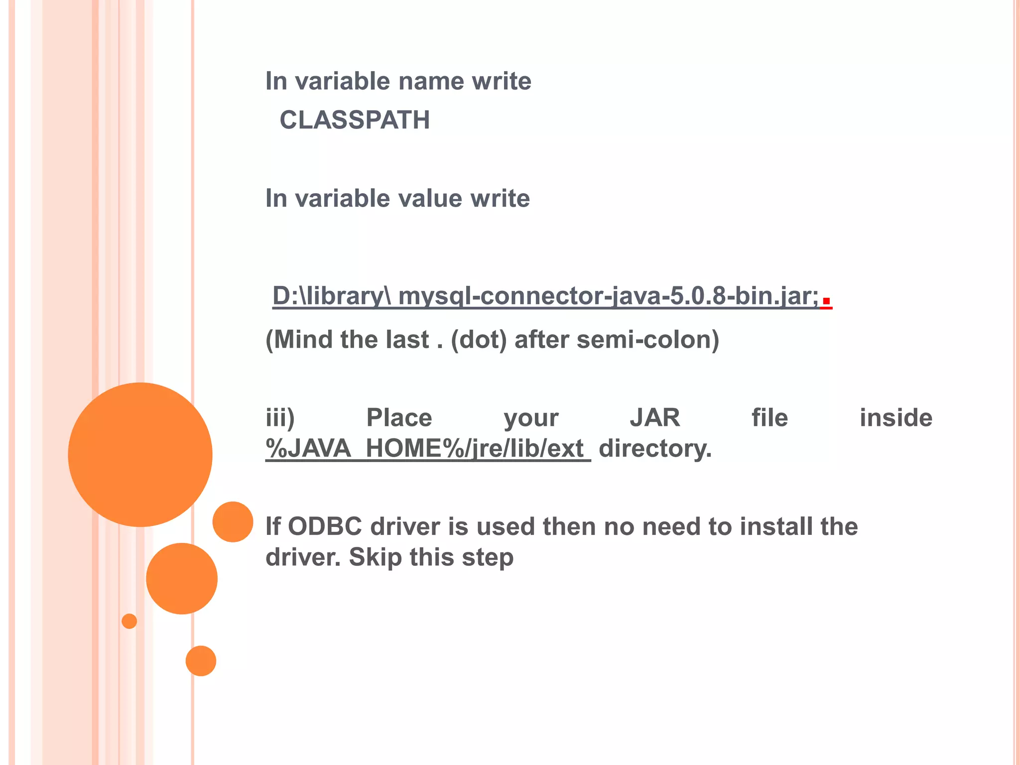 In variable name write
CLASSPATH
In variable value write

D:library mysql-connector-java-5.0.8-bin.jar;

.

(Mind the last . (dot) after semi-colon)
iii)
Place
your
JAR
%JAVA_HOME%/jre/lib/ext directory.

file

If ODBC driver is used then no need to install the
driver. Skip this step

inside

 