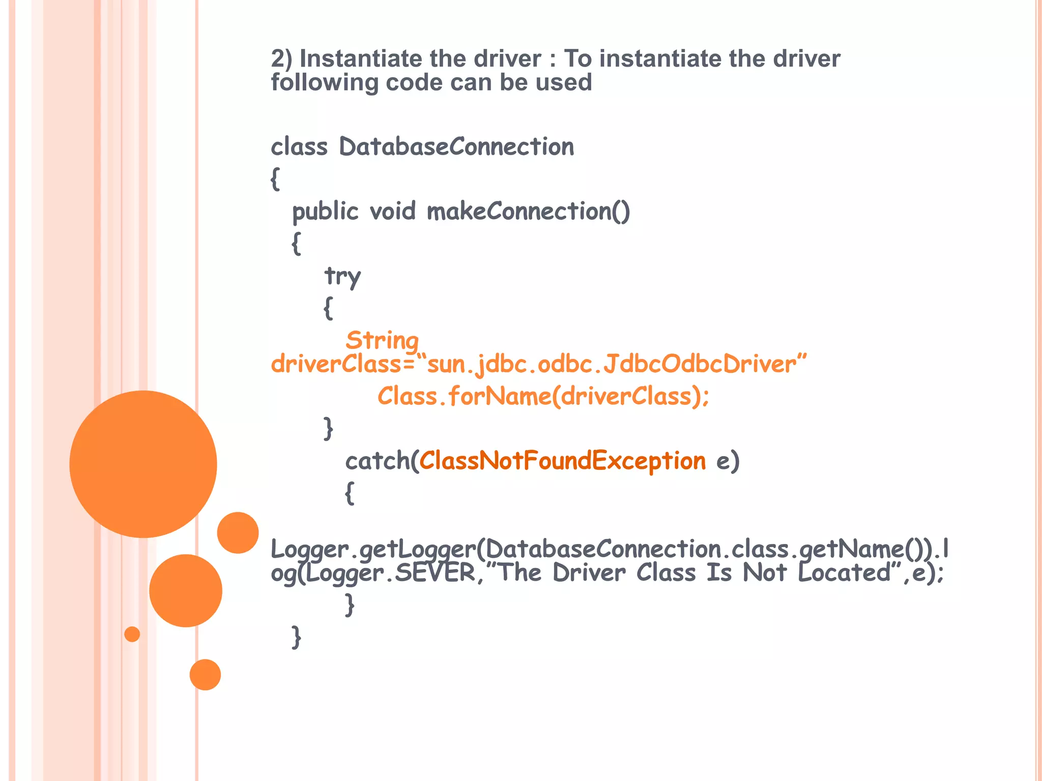 2) Instantiate the driver : To instantiate the driver
following code can be used
class DatabaseConnection
{
public void makeConnection()
{
try
{
String
driverClass=“sun.jdbc.odbc.JdbcOdbcDriver”
Class.forName(driverClass);
}
catch(ClassNotFoundException e)
{
Logger.getLogger(DatabaseConnection.class.getName()).l
og(Logger.SEVER,”The Driver Class Is Not Located”,e);
}
}

 