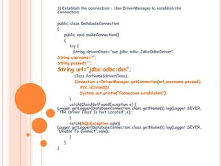 3) Establish the connection : Use DriverManager to establish the
connection:
public class DatabaseConnection
{
public void makeConnection()
{
try {
String driverClass=“sun.jdbc.odbc.JdbcOdbcDriver”
String username=“”;
String passwd=“”;

String url=“jdbc:odbc:dsn”;

Class.forName(driverClass);
Connection c=DriverManager.getConnection(url,username,passwd);
if(!c.isClosed())
System.out.println(“Connection established”);
}
catch(ClassNotFoundException e) {
Logger.getLogger(DatabaseConnection.class.getName()).log(Logger.SEVER,
”The Driver Class Is Not Located”,e);
}
catch(SQLException sqle){
Logger.getLogger(DatabaseConnection.class.getName()).log(Logger.SEVER,
”Unable To Connect”,sqle);
}
}
}

 