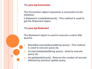 The java.sql.Connection
The Connection object represents a connection to the
database.
i) Statement createStatement() : This method is used to
get the Statement object
The java.sql.Statement
The Statement object is used to execute a native SQL
queries.
i)

ResultSet executeQuery(String query) : This method
is used to execute query (b).

ii)

int executeUpdate(String query) : Used to execute
query (a).

iii)

Int getUpdateCount() : Returns the number of records
affected by previous update query.

 