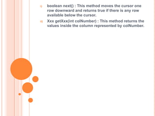 i)

boolean next() : This method moves the cursor one
row downward and returns true if there is any row
available below the cursor.

ii)

Xxx getXxx(int colNumber) : This method returns the
values inside the column represented by colNumber.

 