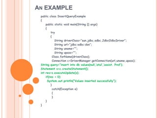 AN EXAMPLE
public class InsertQueryExample
{
public static void main(String [] args)
{
try
{
String driverClass=“sun.jdbc.odbc.JdbcOdbcDriver”;
String url=“jdbc:odbc:dsn”;
String uname=“”;
String upass=“”;
Class.forName(driverClass);
Connection c=DriverManager.getConnection(url,uname,upass);
String query=“insert into db values(null,’atul’,’assist. Prof’);
Statement s=c.createStatement();
int res=s.executeUpdate(s);
if(res > 0)
System.out.println(“Values inserted successfully”);
}
catch(Exception e)
{
}
}
}

 