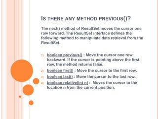 IS THERE ANY METHOD PREVIOUS()?
The next() method of ResultSet moves the cursor one
row forward. The ResultSet interface defines the
following method to manipulate data retrieval from the
ResultSet.
1)

boolean previous() : Move the cursor one row
backward. If the cursor is pointing above the first
row, the method returns false.

2)

boolean first() : Move the cursor to the first row.

3)

boolean last() : Move the cursor to the last row.

4)

boolean relative(int n) : Moves the cursor to the
location n from the current position.

 