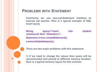 PROBLEMS WITH STATEMENT
Commonly we use java.sql.Statement interface to
execute sql queries. Here is a typical example of SQL
insert query
String
query=“insert
values(null,‟Atul‟,‟Vadodara‟)”;

into

student

Statement s=con.createStatement();

s.executeUpdate(query);
There are two major problems with this statement:
1) If we need to change the values then query will be
reconstructed and placed at different memory location.
Here is a typical memory layout for this scheme:

 