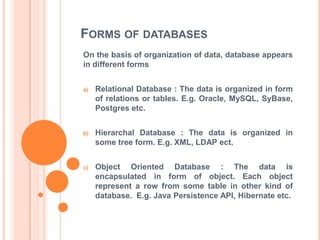 FORMS OF DATABASES
On the basis of organization of data, database appears
in different forms
a)

Relational Database : The data is organized in form
of relations or tables. E.g. Oracle, MySQL, SyBase,
Postgres etc.

b)

Hierarchal Database : The data is organized in
some tree form. E.g. XML, LDAP ect.

c)

Object Oriented Database : The data is
encapsulated in form of object. Each object
represent a row from some table in other kind of
database. E.g. Java Persistence API, Hibernate etc.

 