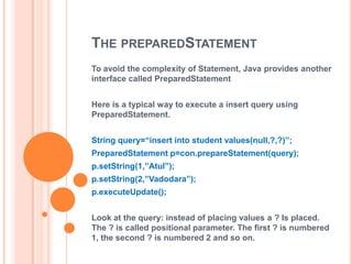 THE PREPAREDSTATEMENT
To avoid the complexity of Statement, Java provides another
interface called PreparedStatement
Here is a typical way to execute a insert query using
PreparedStatement.
String query=“insert into student values(null,?,?)”;

PreparedStatement p=con.prepareStatement(query);
p.setString(1,”Atul”);
p.setString(2,”Vadodara”);
p.executeUpdate();
Look at the query: instead of placing values a ? Is placed.
The ? is called positional parameter. The first ? is numbered
1, the second ? is numbered 2 and so on.

 