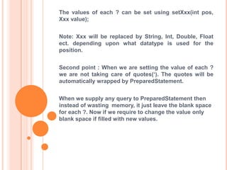 The values of each ? can be set using setXxx(int pos,
Xxx value);
Note: Xxx will be replaced by String, Int, Double, Float
ect. depending upon what datatype is used for the
position.
Second point : When we are setting the value of each ?
we are not taking care of quotes(„). The quotes will be
automatically wrapped by PreparedStatement.

When we supply any query to PreparedStatement then
instead of wasting memory, it just leave the blank space
for each ?. Now if we require to change the value only
blank space if filled with new values.

 
