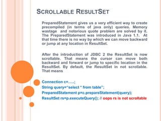 SCROLLABLE RESULTSET
PreparedStatement gives us a very efficient way to create
precompiled (in terms of java only) queries. Memory
wastage and notorious quote problem are solved by it.
The PreparedStatement was introduced in Java 1.1. At
that time there is no way by which we can move backward
or jump at any location in ResultSet.
After the introduction of JDBC 2 the ResultSet is now
scrollable. That means the cursor can move both
backward and forward or jump to specific location in the
ResultSet. By default, the ResultSet in not scrollable.
That means
Connection c=…..;
String query=“select * from table”;
PreparedStatement p=c.prepareStatement(query);
ResultSet rs=p.executeQuery(); // oops rs is not scrollable

 