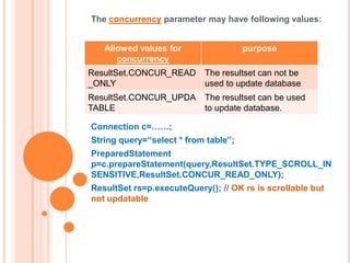 The concurrency parameter may have following values:
Allowed values for
concurrency

purpose

ResultSet.CONCUR_READ
_ONLY

The resultset can not be
used to update database

ResultSet.CONCUR_UPDA
TABLE

The resultset can be used
to update database.

Connection c=……;
String query=“select * from table”;

PreparedStatement
p=c.prepareStatement(query,ResultSet.TYPE_SCROLL_IN
SENSITIVE,ResultSet.CONCUR_READ_ONLY);
ResultSet rs=p.executeQuery(); // OK rs is scrollable but
not updatable

 
