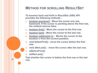METHOD FOR SCROLLING RESULTSET
To traverse back and forth in ResultSet JDBC API
provides the following methods :
1) boolean previous() : Move the cursor one row
backward. If the cursor is pointing above the first row,
the method returns false.
2) boolean first() : Move the cursor to the first row.
3) boolean last() : Move the cursor to the last row.
4) boolean relative(int n) : Moves the cursor to the
location n from the current position.
5) void beforeFirst() : move the cursor before the first
row.
6) void afterLast() : move the cursor after the last row.
7) isBeforeFirst()
8) isAfterLast():
Test whether the cursor is before the first row or the last
row.

 