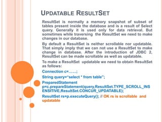 UPDATABLE RESULTSET
ResultSet is normally a memory snapshot of subset of
tables present inside the database and is a result of Select
query. Generally it is used only for data retrieval. But
sometimes while traversing the ResultSet we need to make
changes in our database.
By default a ResultSet is neither scrollable nor updatable.
That simply imply that we can not use a ResultSet to make
change in database. After the introduction of JDBC 2,
ResultSet can be made scrollable as well as updatable.
To make a ResultSet updatable we need to obtain ResultSet
as follows:
Connection c=……;
String query=“select * from table”;
PreparedStatement
p=c.prepareStatement(query,ResultSet.TYPE_SCROLL_INS
ENSITIVE,ResultSet.CONCUR_UPDATABLE);
ResultSet rs=p.executeQuery(); // OK rs is scrollable and
updatable

 