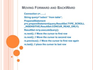 MOVING FORWARD AND BACKWARD
Connection c=……;
String query=“select * from table”;
PreparedStatement
p=c.prepareStatement(query,ResultSet.TYPE_SCROLL
_INSENSITIVE,ResultSet.CONCUR_READ_ONLY);
ResultSet rs=p.executeQuery();
rs.next(); // Move the cursor to first row
rs.next(); // Move the cursor to second row
rs.previous(); // Move the cursor to first row again

rs.last(); // place the cursor to last row

 