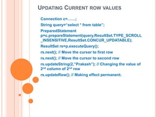 UPDATING CURRENT ROW VALUES
Connection c=……;
String query=“select * from table”;
PreparedStatement
p=c.prepareStatement(query,ResultSet.TYPE_SCROLL
_INSENSITIVE,ResultSet.CONCUR_UPDATABLE);
ResultSet rs=p.executeQuery();
rs.next(); // Move the cursor to first row
rs.next(); // Move the cursor to second row
rs.updateString(2,”Prakash”); // Changing the value of
2nd column of 2nd row
rs.updateRow(); // Making effect permanent.

 