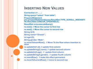 INSERTING NEW VALUES
Connection c=……;
String query=“select * from table”;
PreparedStatement
p=c.prepareStatement(query,ResultSet.TYPE_SCROLL_INSENSITI
VE,ResultSet.CONCUR_UPDATABLE);
ResultSet rs=p.executeQuery();
rs.next(); // Move the cursor to first row
rs.next(); // Move the cursor to second row
String id=0;
String name=“Dinesh”;
int age=25;
String gender-”Male”;
rs.moveToInsertRow(); // Move To the Row where insertion is
done
rs.updateInt(1,id); // update first column
rs.updateString(2,name); // update second column
rs.updateInt(3,age); // update third column
rs.updateString(4,gender); // update fourth column
rs.insertRow(); // make the effect permanent
rs.moveToCurrentRow(); // move to second row

 