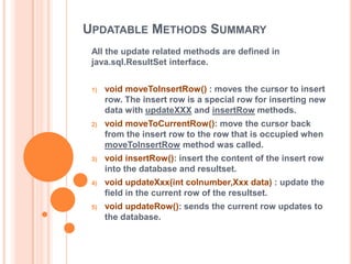 UPDATABLE METHODS SUMMARY
All the update related methods are defined in
java.sql.ResultSet interface.
1)

void moveToInsertRow() : moves the cursor to insert
row. The insert row is a special row for inserting new
data with updateXXX and insertRow methods.

2)

void moveToCurrentRow(): move the cursor back
from the insert row to the row that is occupied when
moveToInsertRow method was called.

3)

void insertRow(): insert the content of the insert row
into the database and resultset.

4)

void updateXxx(int colnumber,Xxx data) : update the
field in the current row of the resultset.

5)

void updateRow(): sends the current row updates to
the database.

 
