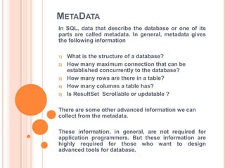 METADATA
In SQL, data that describe the database or one of its
parts are called metadata. In general, metadata gives
the following information
1)
2)

3)
4)
5)

What is the structure of a database?
How many maximum connection that can be
established concurrently to the database?
How many rows are there in a table?
How many columns a table has?
Is ResultSet Scrollable or updatable ?

There are some other advanced information we can
collect from the metadata.
These information, in general, are not required for
application programmers. But these information are
highly required for those who want to design
advanced tools for database.

 