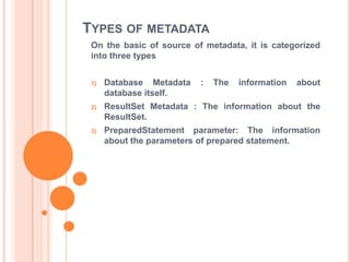 TYPES OF METADATA
On the basic of source of metadata, it is categorized
into three types
1)

Database Metadata
database itself.

:

The

information

about

2)

ResultSet Metadata : The information about the
ResultSet.

3)

PreparedStatement parameter: The information
about the parameters of prepared statement.

 