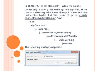 ii) CLASSPATH : set class path. Follow the steps :

Create any directory inside the system say in D: drive
create a directory with name library. Put the JAR file
inside this folder. Let the name of jar is mysqlconnector-java-5.0.8-bin.jar. Now
Go to

My Computer
|--Properties
|---Advanced System Setting
|------Environmental Variable
|---- User Variable
|-----New
The following windows appears :

 