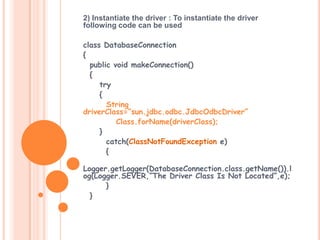 2) Instantiate the driver : To instantiate the driver
following code can be used
class DatabaseConnection
{
public void makeConnection()
{
try
{
String
driverClass=“sun.jdbc.odbc.JdbcOdbcDriver”
Class.forName(driverClass);
}
catch(ClassNotFoundException e)
{
Logger.getLogger(DatabaseConnection.class.getName()).l
og(Logger.SEVER,”The Driver Class Is Not Located”,e);
}
}

 