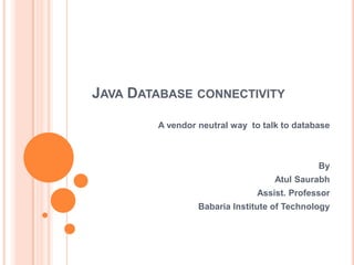 JAVA DATABASE CONNECTIVITY
A vendor neutral way to talk to database

By
Atul Saurabh
Assist. Professor
Babaria Institute of Technology

 