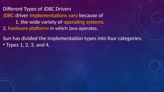 Different Types of JDBC Drivers
JDBC driver implementations vary because of
1. the wide variety of operating systems
2. hardware platforms in which Java operates.
Sun has divided the implementation types into four categories:
• Types 1, 2, 3, and 4,
 