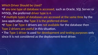 Which Driver Should be Used?
•If any one type of database is accessed, such as Oracle, SQL Server or
MYSQL, the preferred driver type is 4.
• If multiple types of databases are accessed at the same time by the
Java application, the Type 3 is the preferred driver.
•If Type 3 or Type 4 drivers are not available for the database then
Type 2 drivers are useful in this situation.
• The Type 1 driver is used for development and testing purposes only
since it is not considered as the deployment-level driver.
 