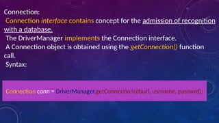 Connection:
Connection interface contains concept for the admission of recognition
with a database.
The DriverManager implements the Connection interface.
A Connection object is obtained using the getConnection() function
call.
Syntax:
Connection conn = DriverManager.getConnection(dburl, usrname, passwrd);
 