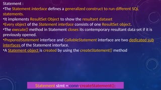 Statement :
•The Statement interface defines a generalized construct to run different SQL
statements.
•It implements ResultSet Object to show the resultant dataset
•Every object of the Statement interface consists of one ResultSet object.
•The execute() method in Statement closes its contemporary resultant data set if it is
previously opened.
•PreparedStatement interface and CallableStatement interface are two dedicated sub
interfaces of the Statement interface.
•A Statement object is created by using the createStatement() method
Statement stmt = conn.createStatement();
 