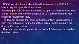 •JDBC drivers implement the defined interfaces in the JDBC API, for
interacting with your database server.
•For example, JDBC drivers enable you to open database connections
and to interact with it by sending SQL or database commands then
receiving results with Java.
•The Java.sql package that ships with JDK, contains various classes
with their behaviours defined and their actual implementaions are
done in third-party drivers.
• Third party vendors implements the java.sql.Driver interface in their
database driver.
 