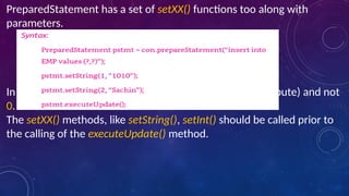 PreparedStatement has a set of setXX() functions too along with
parameters.
In setString() the index starts from 1 (means the first attribute) and not
0.
The setXX() methods, like setString(), setInt() should be called prior to
the calling of the executeUpdate() method.
 