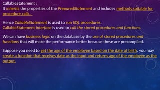 CallableStatement :
It inherits the properties of the PreparedStatement and includes methods suitable for
procedure calls .
Hence CallableStatement is used to run SQL procedures.
CallableStatement interface is used to call the stored procedures and functions.
We can have business logic on the database by the use of stored procedures and
functions that will make the performance better because these are precompiled.
Suppose you need to get the age of the employee based on the date of birth, you may
create a function that receives date as the input and returns age of the employee as the
output.
 