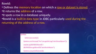 RowId:
• Defines the memory location on which a row or dataset is stored.
•It returns the address of a row.
•It spots a row in a database uniquely.
•RowId is a built-in data type in JDBC particularly used during the
returning of the address of a row.
 