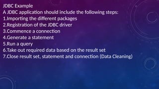 JDBC Example
A JDBC application should include the following steps:
1.Importing the different packages
2.Registration of the JDBC driver
3.Commence a connection
4.Generate a statement
5.Run a query
6.Take out required data based on the result set
7.Close result set, statement and connection (Data Cleaning)
 