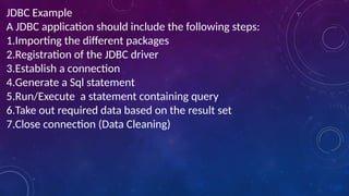 JDBC Example
A JDBC application should include the following steps:
1.Importing the different packages
2.Registration of the JDBC driver
3.Establish a connection
4.Generate a Sql statement
5.Run/Execute a statement containing query
6.Take out required data based on the result set
7.Close connection (Data Cleaning)
 
