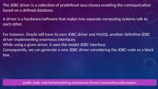 The JDBC driver is a collection of predefined Java classes enabling the communication
based on a defined database.
A driver is a hardware/software that makes two separate computing systems talk to
each other.
For instance, Oracle will have its own JDBC driver and MySQL another definitive JDBC
driver implementing enormous interfaces.
While using a given driver, it uses the model JDBC interface.
Consequently, we can generate a new JDBC driver considering the JDBC code as a black
box.
public static void forName(String className) throws ClassNotFoundException
 