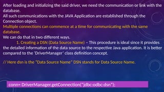 After loading and initializing the said driver, we need the communication or link with the
database.
All such communications with the JAVA Application are established through the
Connection object.
Multiple connections can commence at a time for communicating with the same
database.
We can do that in two different ways.
1. Creating a DSN (Data Source Name) – This procedure is ideal since it provides
the detailed information of the data source to the respective Java application. It is better
compared to the ‘DriverManager’ class definition concept.
// Here dsn is the “Data Source Name” DSN stands for Data Source Name.
conn= DriverManager.getConnection(“jdbc:odbc:dsn”);
 