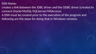 DSN Name:
creates a link between the JDBC driver and the ODBC driver (created to
connect Oracle/MySQL/SQLServer/MSAccess).
A DSN must be created prior to the execution of the program and
following are the steps for doing that in Windows versions.
 