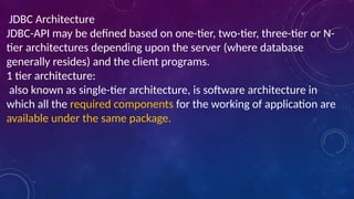 JDBC Architecture
JDBC-API may be defined based on one-tier, two-tier, three-tier or N-
tier architectures depending upon the server (where database
generally resides) and the client programs.
1 tier architecture:
also known as single-tier architecture, is software architecture in
which all the required components for the working of application are
available under the same package.
 