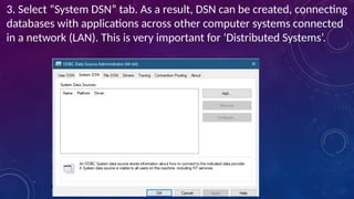 3. Select “System DSN” tab. As a result, DSN can be created, connecting
databases with applications across other computer systems connected
in a network (LAN). This is very important for ‘Distributed Systems’.
 