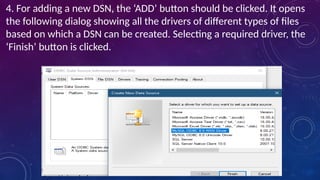 4. For adding a new DSN, the ‘ADD’ button should be clicked. It opens
the following dialog showing all the drivers of different types of files
based on which a DSN can be created. Selecting a required driver, the
‘Finish’ button is clicked.
 