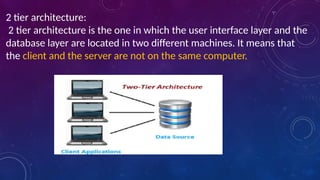 2 tier architecture:
2 tier architecture is the one in which the user interface layer and the
database layer are located in two different machines. It means that
the client and the server are not on the same computer.
 