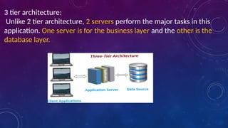 3 tier architecture:
Unlike 2 tier architecture, 2 servers perform the major tasks in this
application. One server is for the business layer and the other is the
database layer.
 
