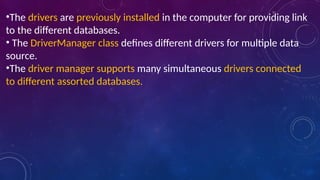 •The drivers are previously installed in the computer for providing link
to the different databases.
• The DriverManager class defines different drivers for multiple data
source.
•The driver manager supports many simultaneous drivers connected
to different assorted databases.
 