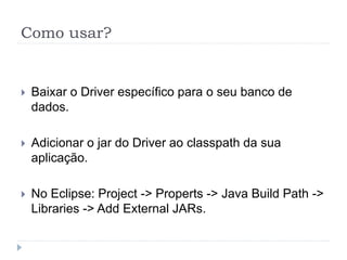 Como usar?
 Baixar o Driver específico para o seu banco de
dados.
 Adicionar o jar do Driver ao classpath da sua
aplicação.
 No Eclipse: Project -> Properts -> Java Build Path ->
Libraries -> Add External JARs.
 