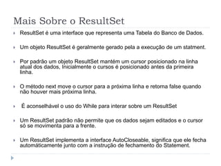 Mais Sobre o ResultSet
 ResultSet é uma interface que representa uma Tabela do Banco de Dados.
 Um objeto ResultSet é geralmente gerado pela a execução de um statment.
 Por padrão um objeto ResultSet mantém um cursor posicionado na linha
atual dos dados, Inicialmente o cursos é posicionado antes da primeira
linha.
 O método next move o cursor para a próxima linha e retorna false quando
não houver mais próxima linha.
 É aconselhável o uso do While para interar sobre um ResultSet
 Um ResultSet padrão não permite que os dados sejam editados e o cursor
só se movimenta para a frente.
 Um ResultSet implementa a interface AutoCloseable, significa que ele fecha
automáticamente junto com a instrução de fechamento do Statement.
 
