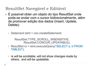 ResultSet Navegável e Editável
 É possível obter um objeto do tipo ResultSet onde
pode-se andar com o sursor bidirecionalmente, além
de promover edição dos dados (Insert, Update,
Delete):
 Statement stmt = con.createStatement(
ResultSet.TYPE_SCROLL_INSENSITIVE,
ResultSet.CONCUR_UPDATABLE);
 ResultSet rs = stmt.executeQuery("SELECT a, b FROM
TABLE2");
 rs will be scrollable, will not show changes made by
others, and will be updatable.
 