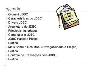 Agenda
 O que é JDBC
 Características do JDBC
 Drivers JDBC
 Arquitetura do JDBC
 Principais Insterfaces
 Como usar o JDBC
 JDBC Passo a Passo
 Pratica I
 Mais Sobre o ResultSet (Navegabilidade e Edição)
 Pratica II
 Controle de Transações com JDBC
 Pratica III
 