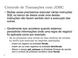 Controle de Transações com JDBC
 Muitas vezes precisamos executar várias instruções
SQL no banco de dados onde uma destas
instruções não fazem sentido sem a execução das
outras.
 Geralmente isso acontece quando estamos
persistindo informações onde uma regra de negócio
foi aplicada como por exemplo:
 Se eu processo uma venda no meu sistema de vendas,
eu tenho que executar as segintes operações:
 Inserir um registro na entidade Venda.
 Inserir um ou mais registros na entidade ItemVenda.
 Alterar o campo qtd_estoque na Entidade Produto de acordo
com o numero de produtos vendidos nesta Venda.
 