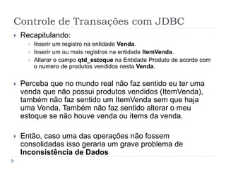 Controle de Transações com JDBC
 Recapitulando:
 Inserir um registro na entidade Venda.
 Inserir um ou mais registros na entidade ItemVenda.
 Alterar o campo qtd_estoque na Entidade Produto de acordo com
o numero de produtos vendidos nesta Venda.
 Perceba que no mundo real não faz sentido eu ter uma
venda que não possui produtos vendidos (ItemVenda),
também não faz sentido um ItemVenda sem que haja
uma Venda, Também não faz sentido alterar o meu
estoque se não houve venda ou items da venda.
 Então, caso uma das operações não fossem
consolidadas isso geraria um grave problema de
Inconsistência de Dados
 